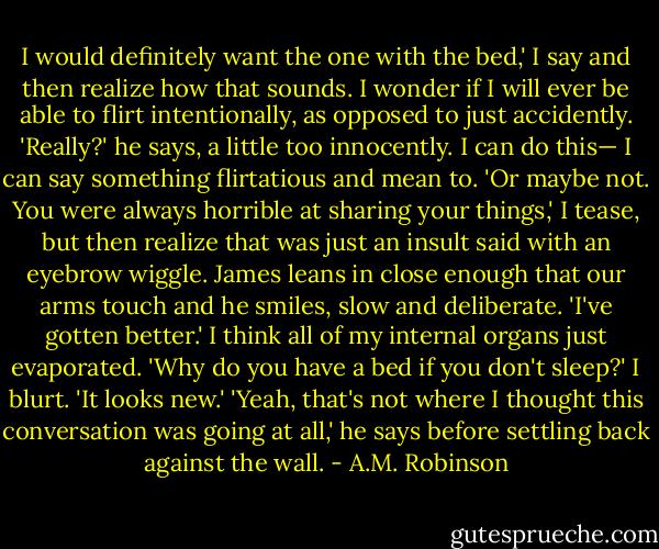 I would definitely want the one with the bed,' I say and then realize how that sounds. I wonder if I will ever be able to flirt intentionally, as opposed to just accidently.<br />'Really?' he says, a little too innocently.<br />I can do this— I can say something flirtatious and mean to. 'Or maybe not. You were always horrible at sharing your things,' I tease, but then realize that was just an insult said with an eyebrow wiggle.<br />James leans in close enough that our arms touch and he smiles, slow and deliberate. 'I've gotten better.'<br />I think all of my internal organs just evaporated. 'Why do you have a bed if you don't sleep?' I blurt. 'It looks new.'<br />'Yeah, that's not where I thought this conversation was going at all,' he says before settling back against the wall. - A.M. Robinson