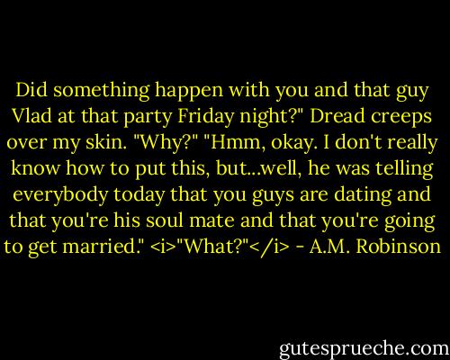 Did something happen with you and that guy Vlad at that party Friday night?"<br />Dread creeps over my skin. "Why?"<br />"Hmm, okay. I don't really know how to put this, but...well, he was telling everybody today that you guys are dating and that you're his soul mate and that you're going to get married."<br /><i>"What?"</i> - A.M. Robinson