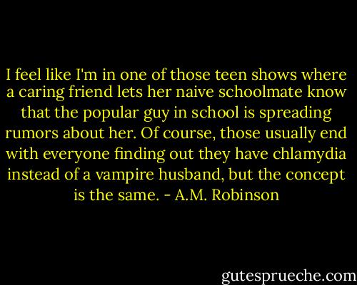 I feel like I'm in one of those teen shows where a caring friend lets her naive schoolmate know that the popular guy in school is spreading rumors about her. Of course, those usually end with everyone finding out they have chlamydia instead of a vampire husband, but the concept is the same. - A.M. Robinson
