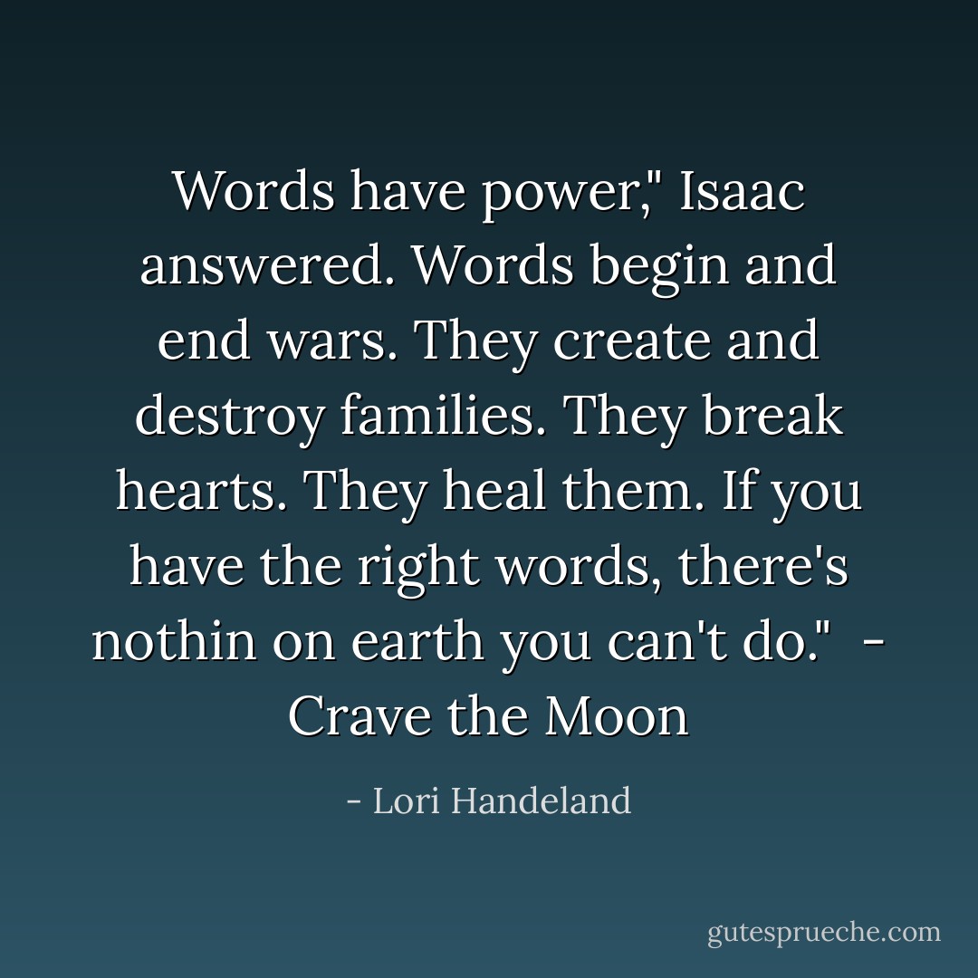 Words have power," Isaac answered. Words begin and end wars. They create and destroy families. They break hearts. They heal them. If you have the right words, there's nothin on earth you can't do."<br /><br />- Crave the Moon - Lori Handeland