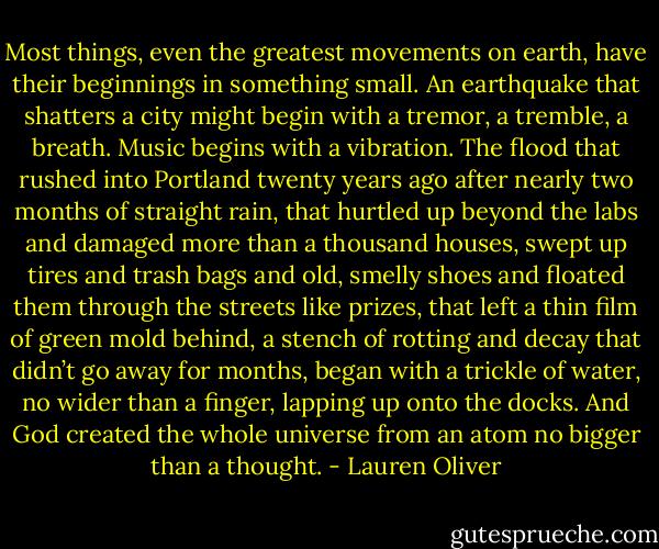Most things, even the greatest movements on earth, have their beginnings<br />in something small. An earthquake that shatters a city might begin with a<br />tremor, a tremble, a breath. Music begins with a vibration. The flood that<br />rushed into Portland twenty years ago after nearly two months of straight<br />rain, that hurtled up beyond the labs and damaged more than a thousand<br />houses, swept up tires and trash bags and old, smelly shoes and floated<br />them through the streets like prizes, that left a thin film of green mold<br />behind, a stench of rotting and decay that didn’t go away for months,<br />began with a trickle of water, no wider than a finger, lapping up onto the<br />docks.<br />And God created the whole universe from an atom no bigger than a<br />thought. - Lauren Oliver