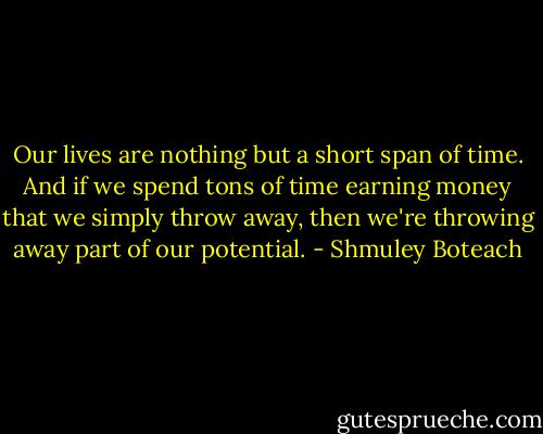 Our lives are nothing but a short span of time. And if we spend tons of time earning money that we simply throw away, then we're throwing away part of our potential. - Shmuley Boteach
