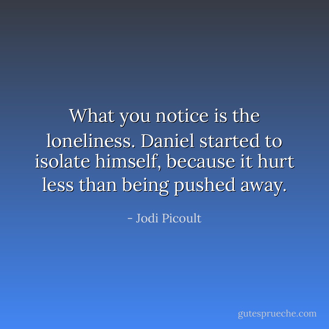 What you notice is the loneliness. Daniel started to isolate himself, because it hurt less than being pushed away. - Jodi Picoult