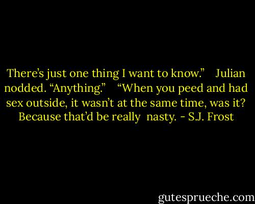 There’s just one thing I want to know.” <br /> <br />Julian nodded. “Anything.” <br /> <br />“When you peed and had sex outside, it wasn’t at the same time, was it? Because that’d be really <br />nasty. - S.J. Frost