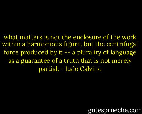 what matters is not the enclosure of the work within a harmonious figure, but the centrifugal force produced by it -- a plurality of language as a guarantee of a truth that is not merely partial. - Italo Calvino