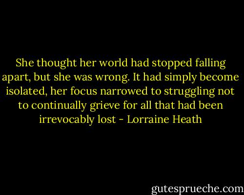 She thought her world had stopped<br />falling apart, but she was wrong. It had simply become<br />isolated, her focus narrowed to struggling not to<br />continually grieve for all that had been irrevocably lost - Lorraine Heath