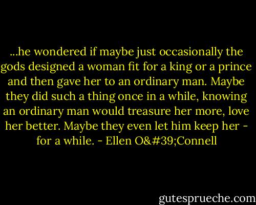 ...he wondered if maybe just occasionally the gods designed a woman fit for a king or a prince and then gave her to an ordinary man. Maybe they did such a thing once in a while, knowing an ordinary man would treasure her more, love her better. Maybe they even let him keep her - for a while. - Ellen O'Connell