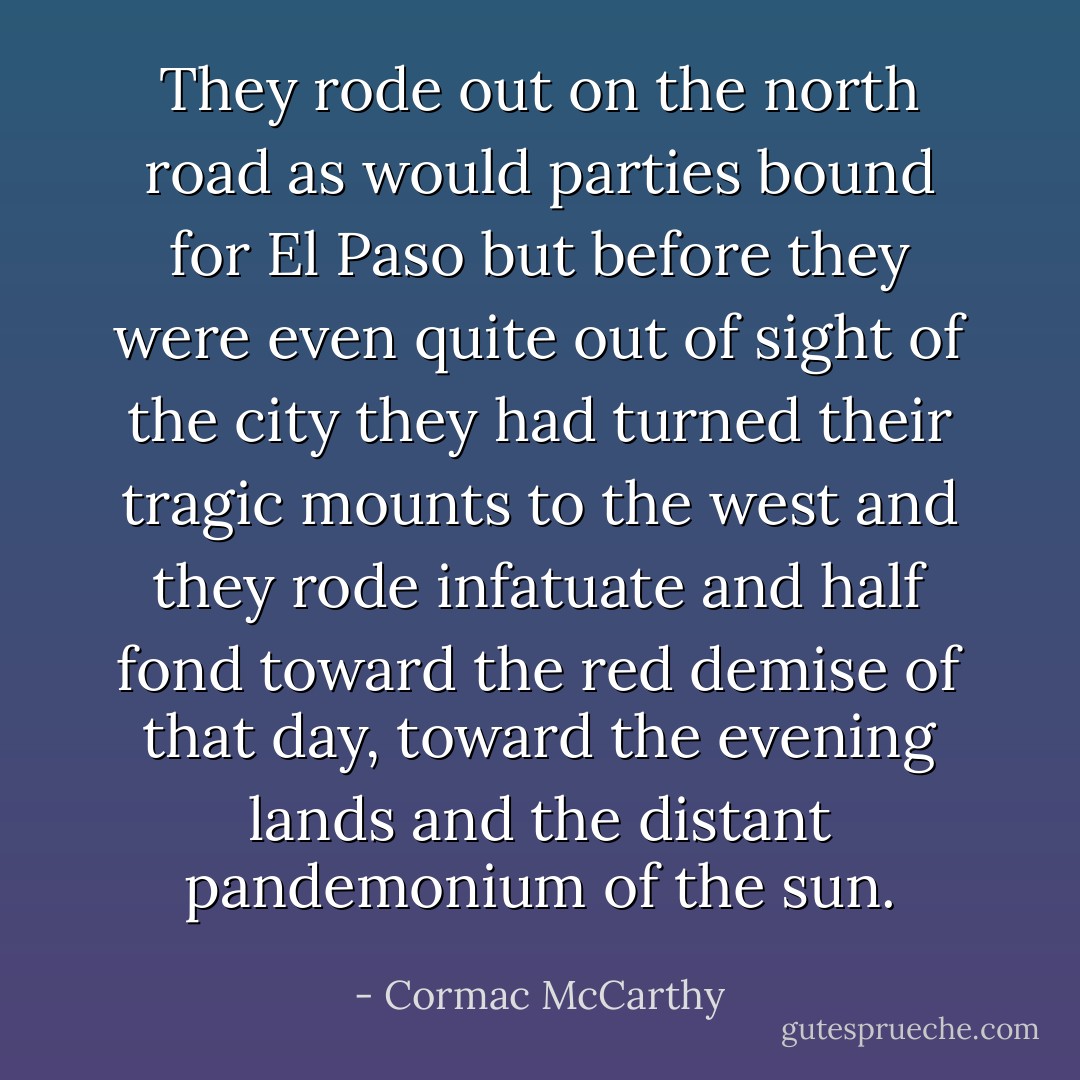 They rode out on the north road as would parties bound for El Paso but before they were even quite out of sight of the city they had turned their tragic mounts to the west and they rode infatuate and half fond toward the red demise of that day, toward the evening lands and the distant pandemonium of the sun. - Cormac McCarthy