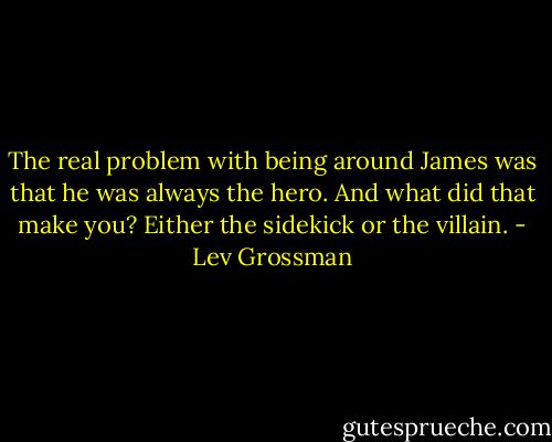 The real problem with being around James was that he was always the hero. And what did that make you? Either the sidekick or the villain. - Lev Grossman