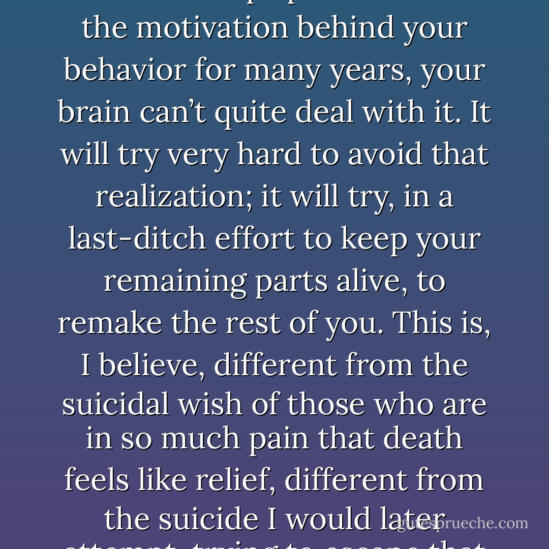 I wanted to kill the me underneath. That fact haunted my days and nights. When you realize you hate yourself so much, when you realize that you cannot stand who you are, and this deep spite has been the motivation behind your behavior for many years, your brain can’t quite deal with it. It will try very hard to avoid that realization; it will try, in a last-ditch effort to keep your remaining parts alive, to remake the rest of you. This is, I believe, different from the suicidal wish of those who are in so much pain that death feels like relief, different from the suicide I would later attempt, trying to escape that pain. This is a wish to murder yourself; the connotation of kill is too mild. This is a belief that you deserve slow torture, violent death. - Marya Hornbacher