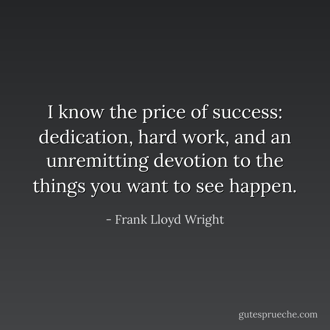 I know the price of success: dedication, hard work, and an unremitting devotion to the things you want to see happen. - Frank Lloyd Wright