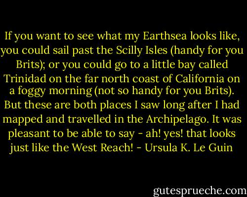 If you want to see what my Earthsea looks like, you could sail past the Scilly Isles (handy for you Brits); or you could go to a little bay called Trinidad on the far north coast of California on a foggy morning (not so handy for you Brits). But these are both places I saw long after I had mapped and travelled in the Archipelago. It was pleasant to be able to say - ah! yes! that looks just like the West Reach! - Ursula K. Le Guin