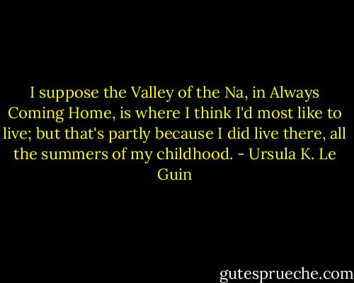 I suppose the Valley of the Na, in Always Coming Home, is where I think I'd most like to live; but that's partly because I did live there, all the summers of my childhood. - Ursula K. Le Guin