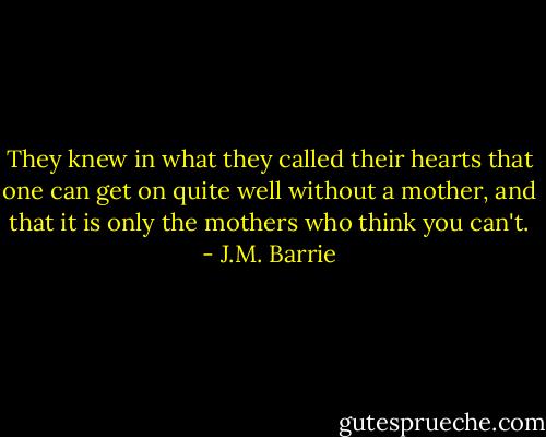 They knew in what they called their hearts that one can get on quite well without a mother, and that it is only the mothers who think you can't. - J.M. Barrie