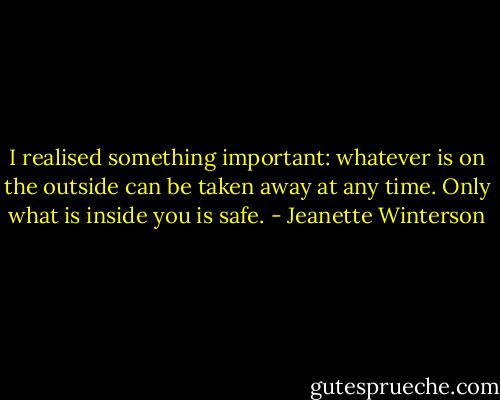 I realised something important: whatever is on the outside can be taken away at any time. Only what is inside you is safe. - Jeanette Winterson