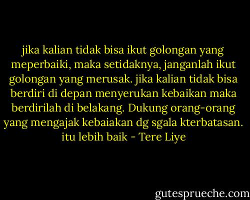 jika kalian tidak bisa ikut golongan yang meperbaiki, maka setidaknya, janganlah ikut golongan yang merusak. jika kalian tidak bisa berdiri di depan menyerukan kebaikan maka berdirilah di belakang. Dukung orang-orang yang mengajak kebaiakan dg sgala kterbatasan. itu lebih baik - Tere Liye