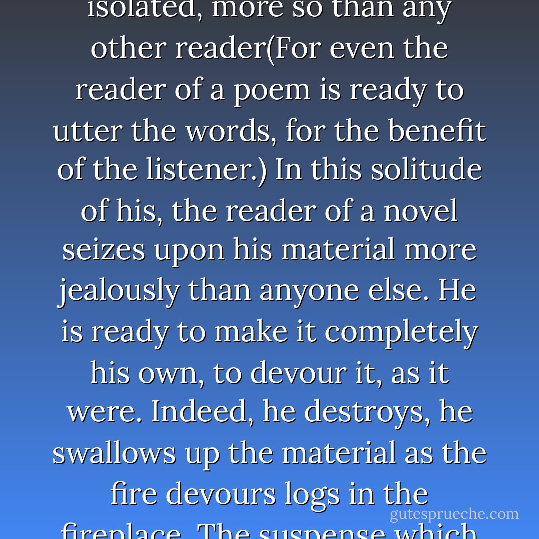 A man listening to a story is in the company of the storyteller; even a man reading one shares this companionship. The reader of a novel, however, is isolated, more so than any other reader(For even the reader of a poem is ready to utter the words, for the beneﬁt of the listener.) In this solitude of his, the reader of<br />a novel seizes upon his material more jealously than anyone else. He is ready to make it completely his own, to devour it, as it were. Indeed, he destroys, he swallows up the material as the ﬁre devours logs in the ﬁreplace. The suspense which permeates the novel is<br />very much like the draft which stimulates the ﬂame in the ﬁreplace and enlivens its play. - Walter Benjamin