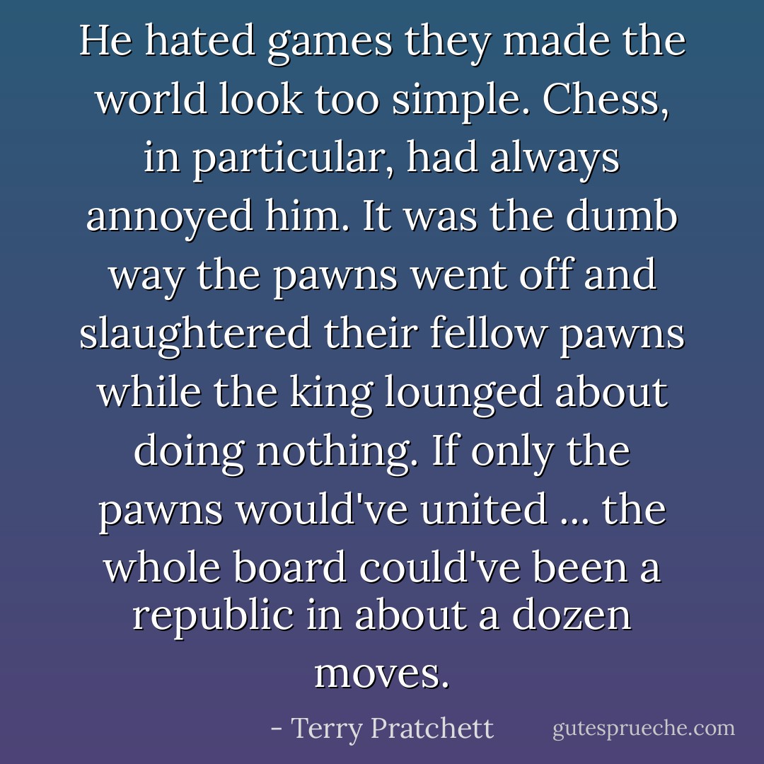 He hated games they made the world look too simple. Chess, in particular, had always annoyed him. It was the dumb way the pawns went off and slaughtered their fellow pawns while the king lounged about doing nothing. If only the pawns would've united ... the whole board could've been a republic in about a dozen moves. - Terry Pratchett