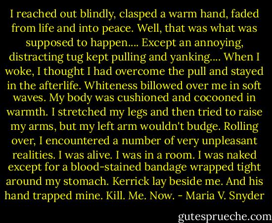 I reached out blindly, clasped a warm hand, faded from life and into peace.<br />Well, that was what was supposed to happen.... Except an annoying, distracting tug kept pulling and yanking....<br />When I woke, I thought I had overcome the pull and stayed in the afterlife. Whiteness billowed over me in soft waves. My body was cushioned and cocooned in warmth. I stretched my legs and then tried to raise my arms, but my left arm wouldn't budge. Rolling over, I encountered a number of very unpleasant realities.<br />I was alive. I was in a room. I was naked except for a blood-stained bandage wrapped tight around my stomach. Kerrick lay beside me. And his hand trapped mine.<br />Kill. Me. Now. - Maria V. Snyder