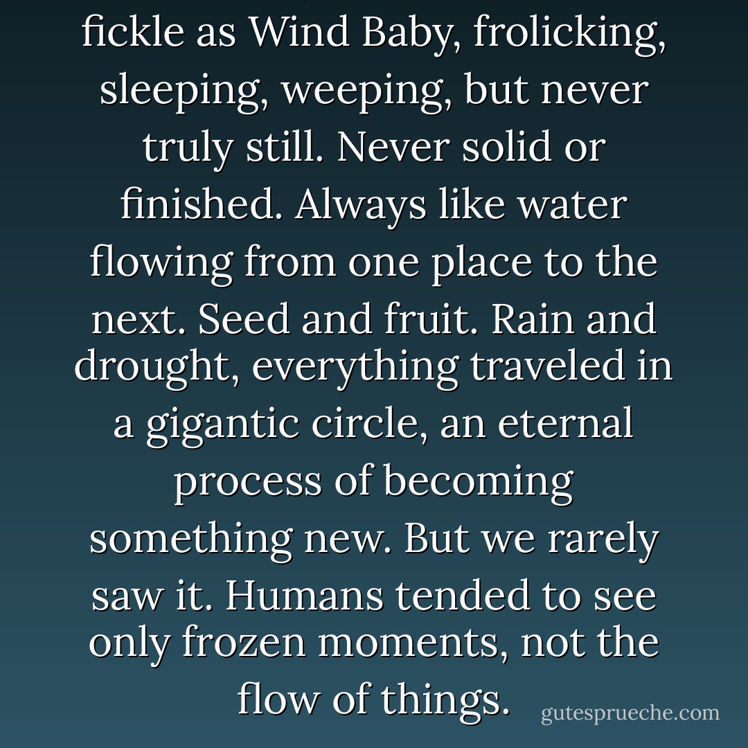 Life moved, as inconstant and fickle as Wind Baby, frolicking, sleeping, weeping, but never truly still. Never solid or finished. Always like water flowing from one place to the next. Seed and fruit. Rain and drought, everything traveled in a gigantic circle, an eternal process of becoming something new. But we rarely saw it. Humans tended to see only frozen moments, not the flow of things. - Kathleen O'Neal Gear