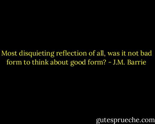 Most disquieting reflection of all, was it not bad form to think about good form? - J.M. Barrie