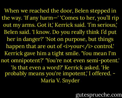When we reached the door, Belen stepped in the way. 'If any harm—'<br />'Comes to her, you’ll rip out my arms. Got it,' Kerrick said.<br />'I’m serious,' Belen said.<br />'I know. Do you really think I’d put her in danger?'<br />'Not on purpose, but things happen that are out of <i>your</i> control.'<br />Kerrick gave him a tight smile. 'You mean I'm not omnipotent?'<br />'You're not even semi-potent.'<br />'Is that even a word?' Kerrick asked.<br />'He probably means you're impotent,' I offered. - Maria V. Snyder