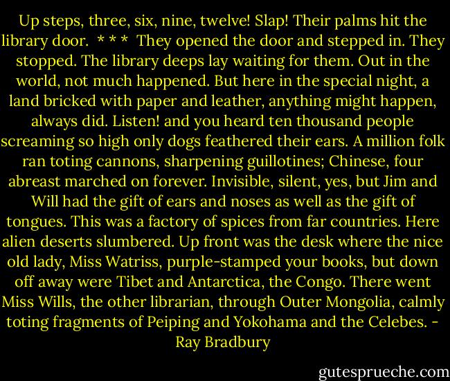 Up steps, three, six, nine, twelve! Slap! Their palms hit the library door.<br /> * * * <br />They opened the door and stepped in.<br />They stopped.<br />The library deeps lay waiting for them.<br />Out in the world, not much happened. But here in the special night, a land bricked with paper and leather, anything might happen, always did. Listen! and you heard ten thousand people screaming so high only dogs feathered their ears. A million folk ran toting cannons, sharpening guillotines; Chinese, four abreast marched on forever. Invisible, silent, yes, but Jim and Will had the gift of ears and noses as well as the gift of tongues. This was a factory of spices from far countries. Here alien deserts slumbered. Up front was the desk where the nice old lady, Miss Watriss, purple-stamped your books, but down off away were Tibet and Antarctica, the Congo. There went Miss Wills, the other librarian, through Outer Mongolia, calmly toting fragments of Peiping and Yokohama and the Celebes. - Ray Bradbury