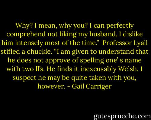 Why? I mean, why you? I can perfectly comprehend not liking my husband. I dislike him intensely most of the time.” <br />Professor Lyall stifled a chuckle. “I am given to understand that he does not approve of spelling one’ s name with two ll’s. He finds it inexcusably Welsh. I suspect he may be quite taken with you, however. - Gail Carriger