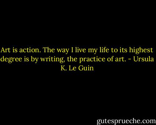 Art is action. The way I live my life to its highest degree is by writing, the practice of art. - Ursula K. Le Guin