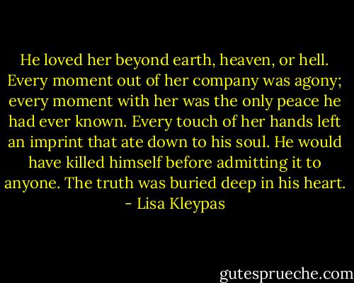 He loved her beyond earth, heaven, or hell. Every moment out of her company was agony; every moment with her was the only peace he had ever known. Every touch of her hands left an imprint that ate down to his soul. He would have killed himself before admitting it to anyone. The truth was buried deep in his heart. - Lisa Kleypas