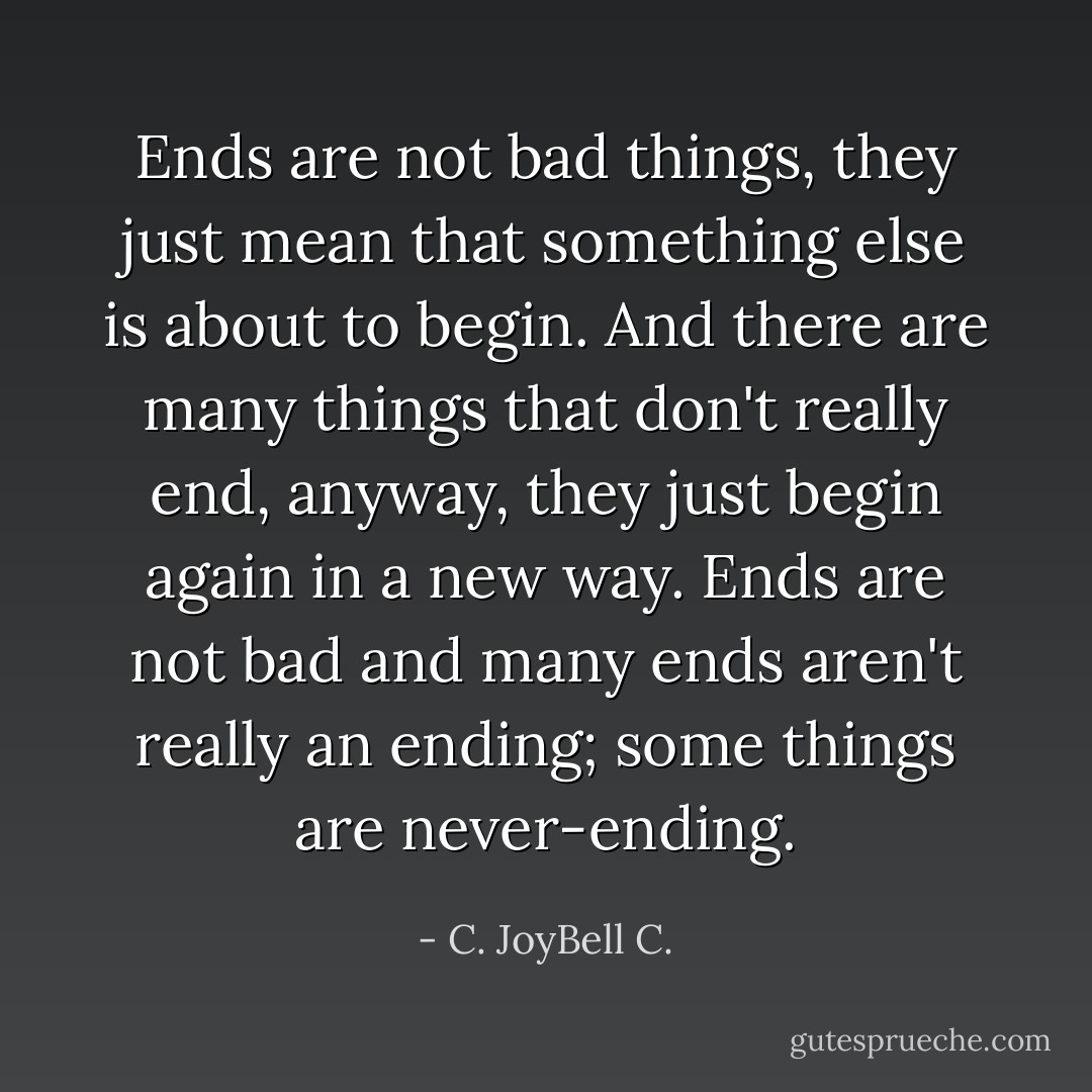 Ends are not bad things, they just mean that something else is about to begin. And there are many things that don't really end, anyway, they just begin again in a new way. Ends are not bad and many ends aren't really an ending; some things are never-ending. - C. JoyBell C.