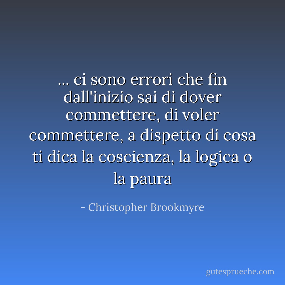 ... ci sono errori che fin dall'inizio sai di dover commettere, di voler commettere, a dispetto di cosa ti dica la coscienza, la logica o la paura - Christopher Brookmyre