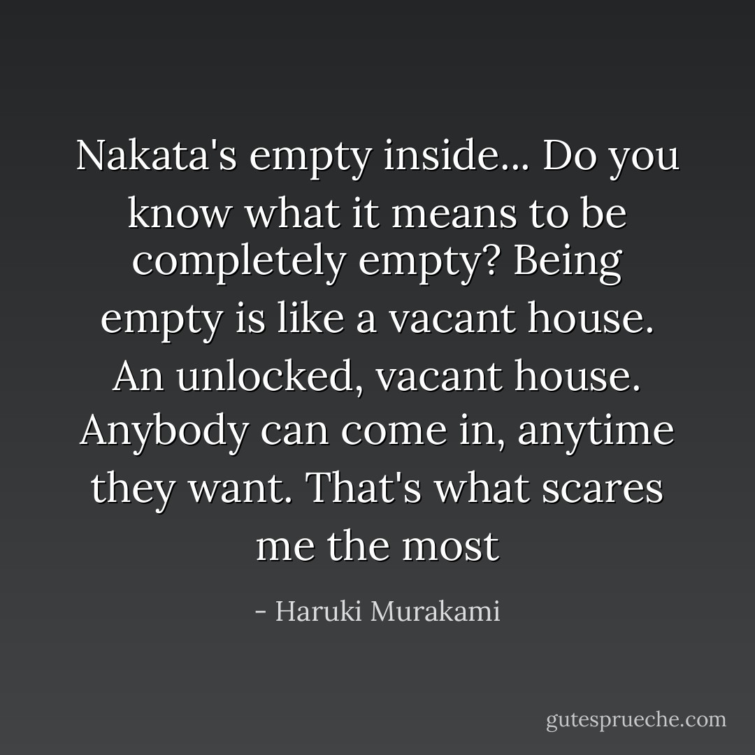 Nakata's empty inside... Do you know what it means to be completely empty? Being empty is like a vacant house. An unlocked, vacant house. Anybody can come in, anytime they want. That's what scares me the most - Haruki Murakami