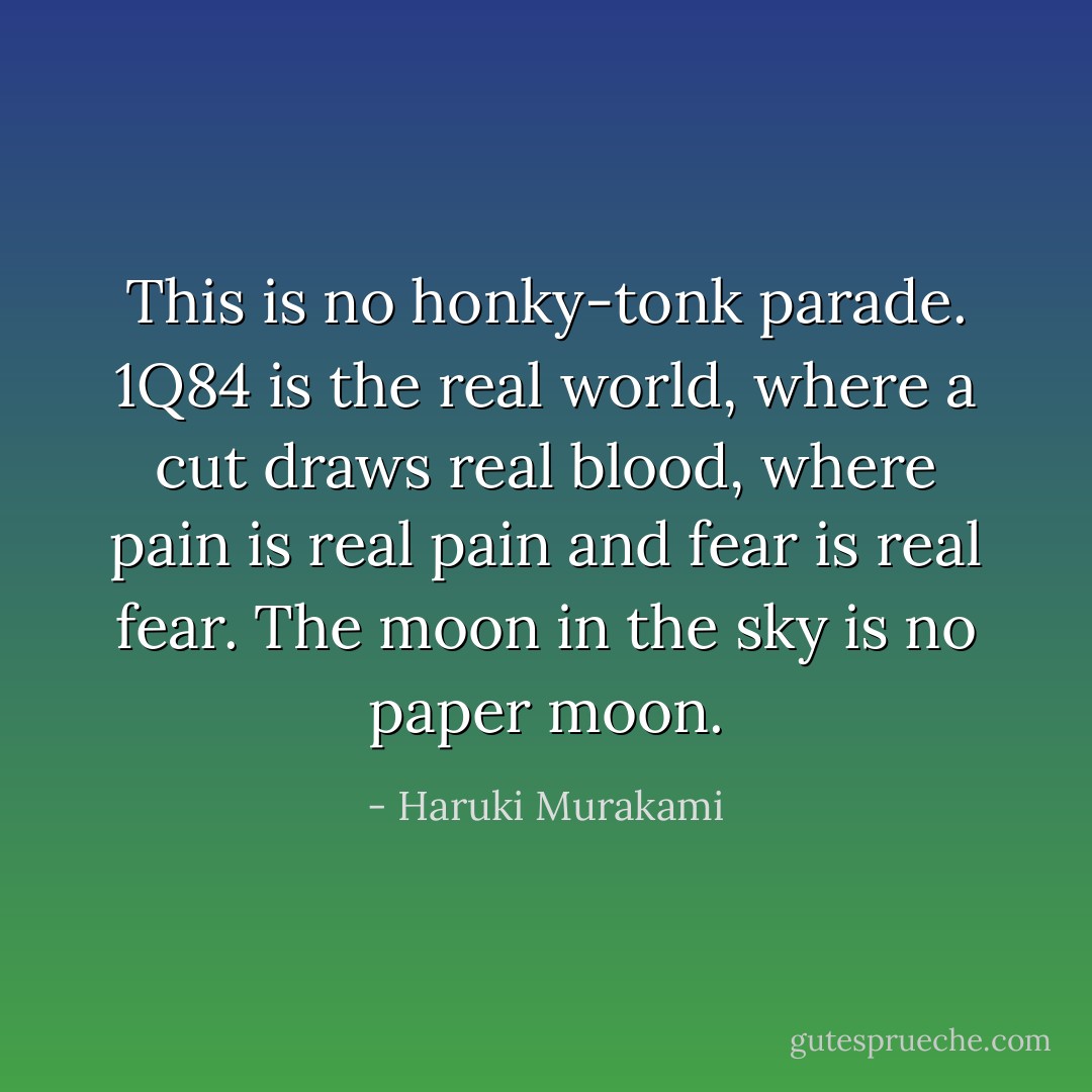 This is no honky-tonk parade. 1Q84 is the real world, where a cut draws real blood, where pain is real pain and fear is real fear. The moon in the sky is no paper moon. - Haruki Murakami