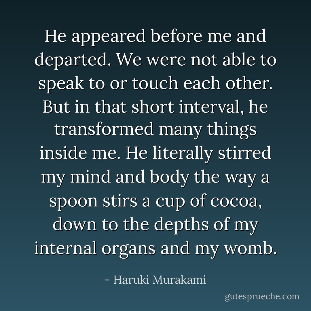 He appeared before me and departed. We were not able to speak to or touch each other. But in that short interval, he transformed many things inside me. He literally stirred my mind and body the way a spoon stirs a cup of cocoa, down to the depths of my internal organs and my womb. - Haruki Murakami