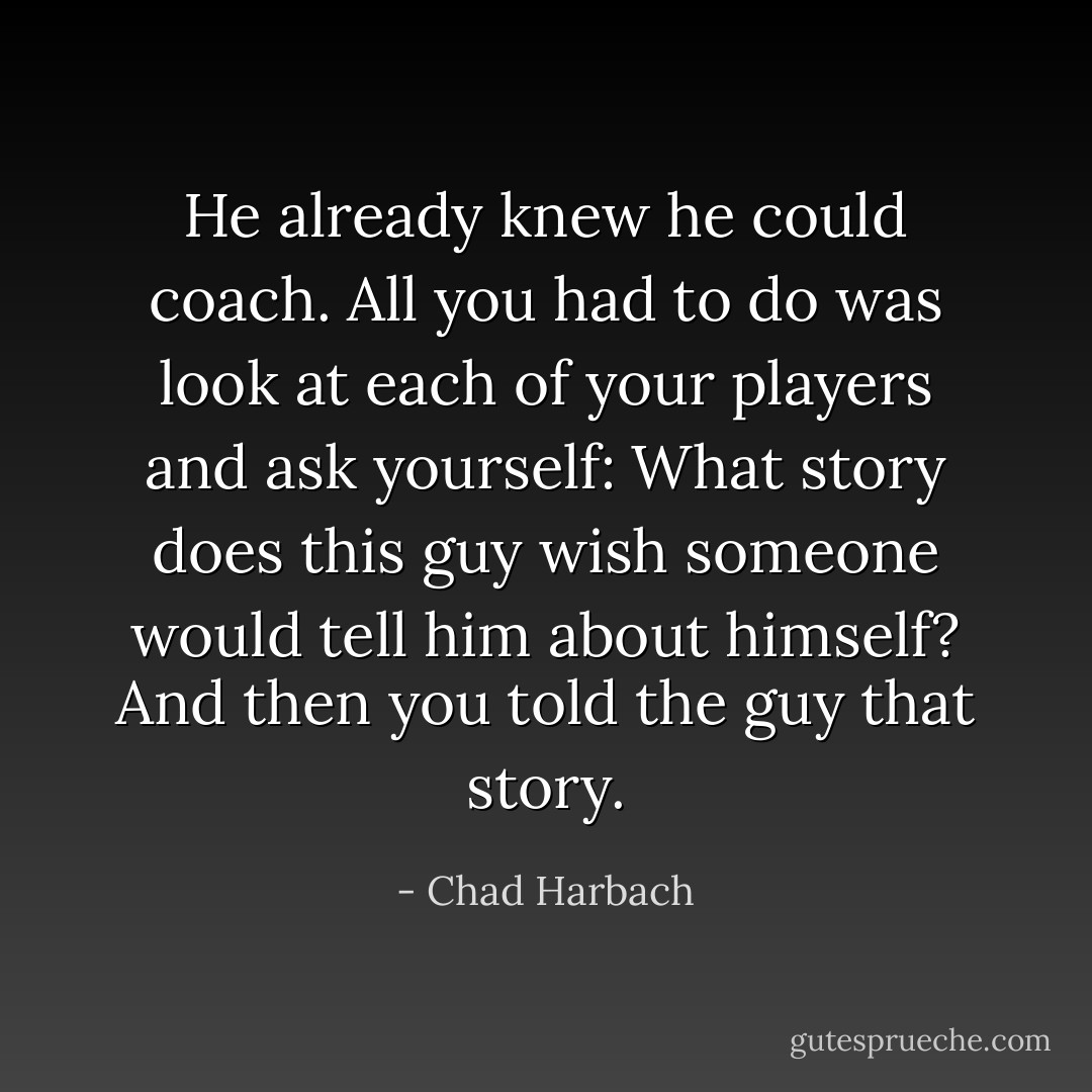 He already knew he could coach. All you had to do was look at each of your players and ask yourself: What story does this guy wish someone would tell him about himself? And then you told the guy that story. - Chad Harbach