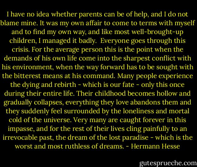 I have no idea whether parents can be of help, and I do not blame mine. It was my own affair to come to terms with myself and to find my own way, and like most well-brought-up children, I managed it badly.<br /><br />Everyone goes through this crisis. For the average person this is the point when the demands of his own life come into the sharpest conflict with his environment, when the way forward has to be sought with the bitterest means at his command. Many people experience the dying and rebirth - which is our fate - only this once during their entire life. Their childhood becomes hollow and gradually collapses, everything they love abandons them and they suddenly feel surrounded by the loneliness and mortal cold of the universe. Very many are caught forever in this impasse, and for the rest of their lives cling painfully to an irrevocable past, the dream of the lost paradise - which is the worst and most ruthless of dreams. - Hermann Hesse