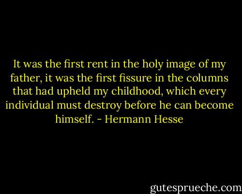 It was the first rent in the holy image of my father, it was the first fissure in the columns that had upheld my childhood, which every individual must destroy before he can become himself. - Hermann Hesse