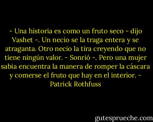 - Una historia es como un fruto seco - dijo Vashet -. Un necio se la traga entera y se atraganta. Otro necio la tira creyendo que no tiene ningún valor. - Sonrió -. Pero una mujer sabia encuentra la manera de romper la cáscara y comerse el fruto que hay en el interior. - Patrick Rothfuss