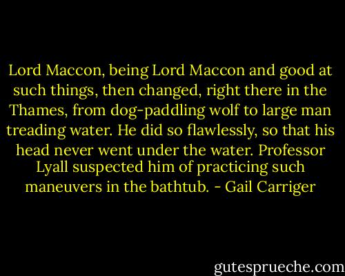 Lord Maccon, being Lord Maccon and good at such things, then changed, right there in the Thames, from dog-paddling wolf to large man treading water. He did so flawlessly, so that his head never went under the water. Professor Lyall suspected him of practicing such maneuvers in the bathtub. - Gail Carriger