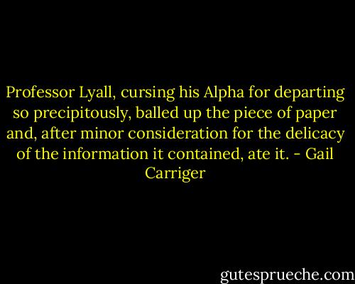 Professor Lyall, cursing his Alpha for departing so precipitously, balled up the piece of paper and, after minor consideration for the delicacy of the information it contained, ate it. - Gail Carriger