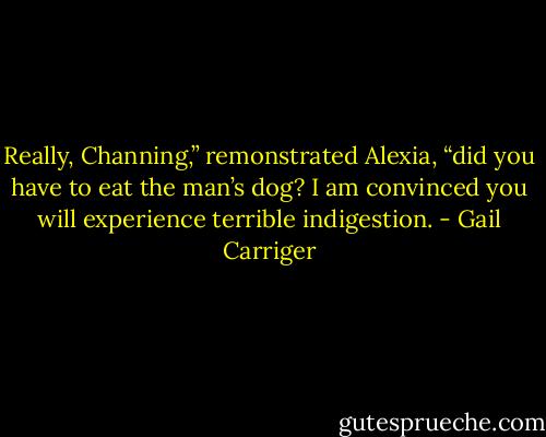 Really, Channing,” remonstrated Alexia, “did you have to eat the man’s dog? I am convinced you will experience terrible indigestion. - Gail Carriger