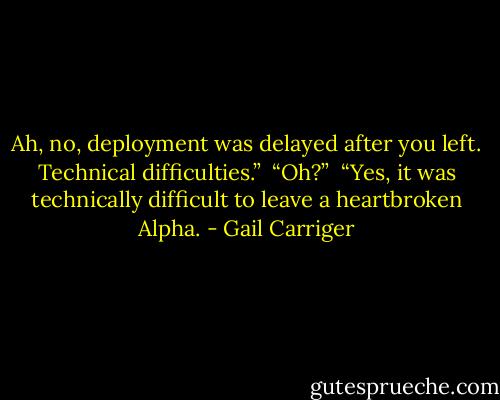 Ah, no, deployment was delayed after you left. Technical difficulties.”<br /> “Oh?”<br /> “Yes, it was technically difficult to leave a heartbroken Alpha. - Gail Carriger