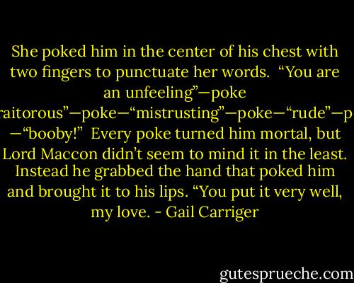 She poked him in the center of his chest with two fingers to punctuate her words.<br /> “You are an unfeeling”—poke —“traitorous”—poke—“mistrusting”—poke—“rude”—poke —“booby!” <br />Every poke turned him mortal, but Lord Maccon didn’t seem to mind it in the least. Instead he grabbed the hand that poked him and brought it to his lips. “You put it very well, my love. - Gail Carriger