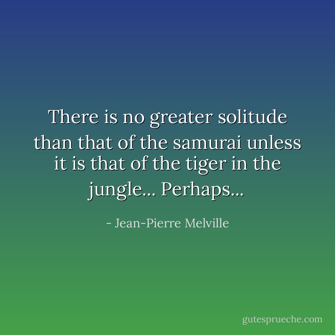 There is no greater solitude than that of the samurai unless it is that of the tiger in the jungle... Perhaps... - Jean-Pierre Melville