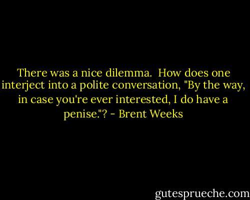 There was a nice dilemma. <br />How does one interject into a polite conversation,<br />"By the way, in case you're ever interested, I do have a penise."? - Brent Weeks