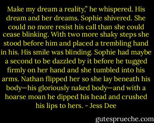 Make my dream a reality,” he whispered.<br />His dream and her dreams. Sophie shivered. She could no more resist his call than she could cease blinking. With two more shaky steps she stood before him and placed a trembling hand in his.<br />His smile was blinding.<br />Sophie had maybe a second to be dazzled by it before he tugged firmly on her hand and she tumbled into his arms. Nathan flipped her so she lay beneath his body—his gloriously naked body—and with a hoarse moan he dipped his head and crushed his lips to hers. - Jess Dee