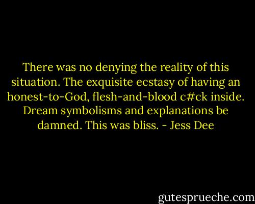 There was no denying the reality of this situation. The exquisite ecstasy of having an honest-to-God, flesh-and-blood c#ck inside. Dream symbolisms and explanations be damned. This was bliss. - Jess Dee