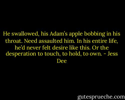 He swallowed, his Adam’s apple bobbing in his throat. Need assaulted him. In his entire life, he’d never felt desire like this. Or the desperation to touch, to hold, to own. - Jess Dee