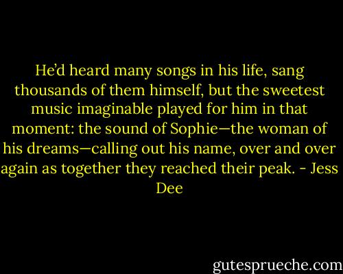 He’d heard many songs in his life, sang thousands of them himself, but the sweetest music imaginable played for him in that moment: the sound of Sophie—the woman of his dreams—calling out his name, over and over again as together they reached their peak. - Jess Dee